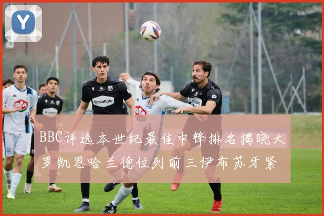 BBC评选本世纪最佳中锋排名揭晓大罗凯恩哈兰德位列前三伊布苏牙紧随其后