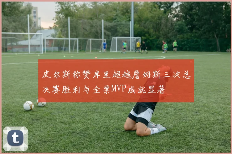 皮尔斯称赞库里超越詹姆斯三次总决赛胜利与全票MVP成就显著