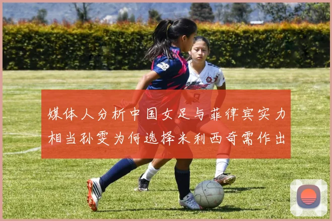 媒体人分析中国女足与菲律宾实力相当孙雯为何选择米利西奇需作出解释