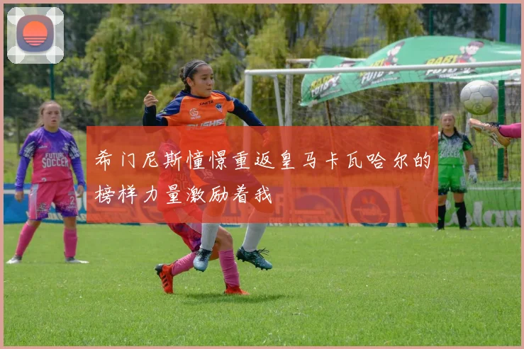 希门尼斯憧憬重返皇马卡瓦哈尔的榜样力量激励着我