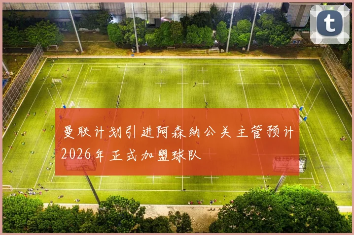 曼联计划引进阿森纳公关主管预计2026年正式加盟球队