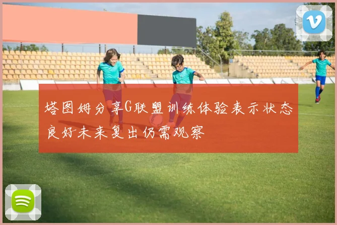 塔图姆分享G联盟训练体验表示状态良好未来复出仍需观察