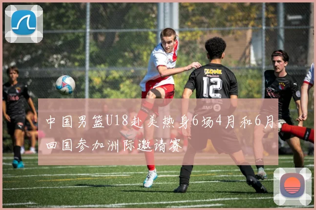 中国男篮U18赴美热身6场4月和6月回国参加洲际邀请赛