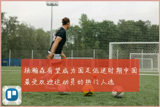 杨瀚森有望成为国足低迷时期中国最受欢迎运动员的热门人选