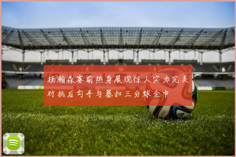 杨瀚森赛前热身展现惊人实力完美对抗后勾手与暴扣三分球全中