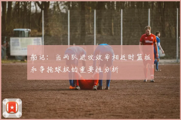 船记：当两队进攻效率相近时篮板和争抢球权的重要性分析