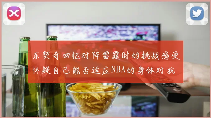 东契奇回忆对阵雷霆时的挑战感受怀疑自己能否适应NBA的身体对抗