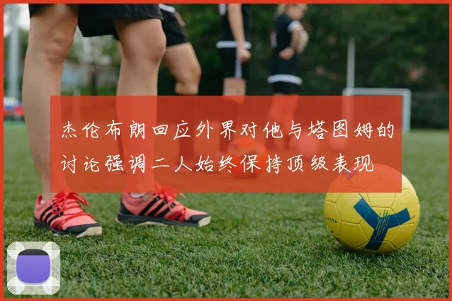 杰伦布朗回应外界对他与塔图姆的讨论强调二人始终保持顶级表现