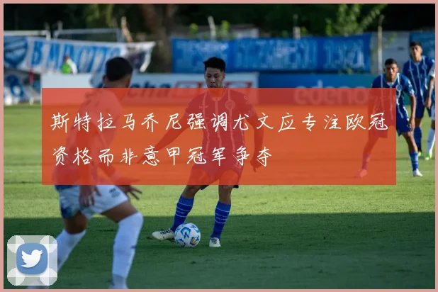 斯特拉马乔尼强调尤文应专注欧冠资格而非意甲冠军争夺
