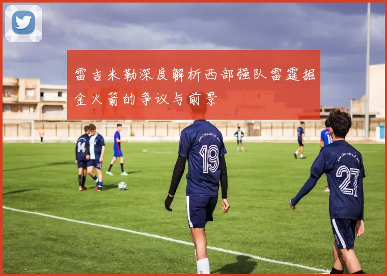 雷吉米勒深度解析西部强队雷霆掘金火箭的争议与前景
