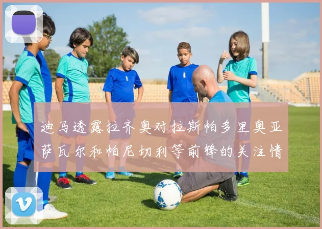 迪马透露拉齐奥对拉斯帕多里奥亚萨瓦尔和帕尼切利等前锋的关注情况