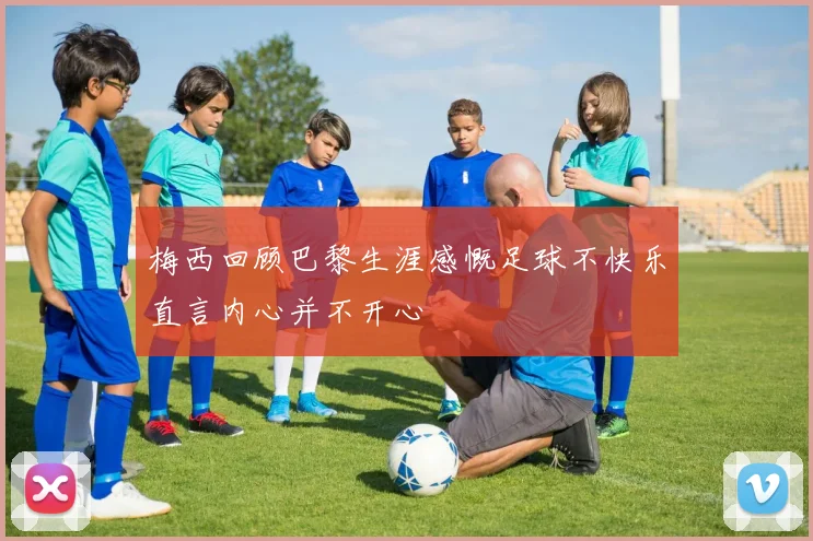 梅西回顾巴黎生涯感慨足球不快乐直言内心并不开心