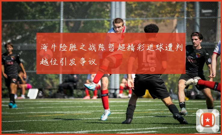 海牛险胜之战陈哲超精彩进球遭判越位引发争议