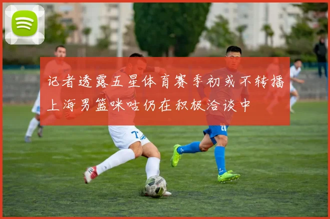 记者透露五星体育赛季初或不转播上海男篮咪咕仍在积极洽谈中
