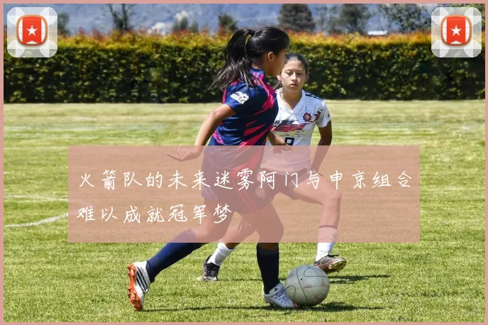 火箭队的未来迷雾阿门与申京组合难以成就冠军梦