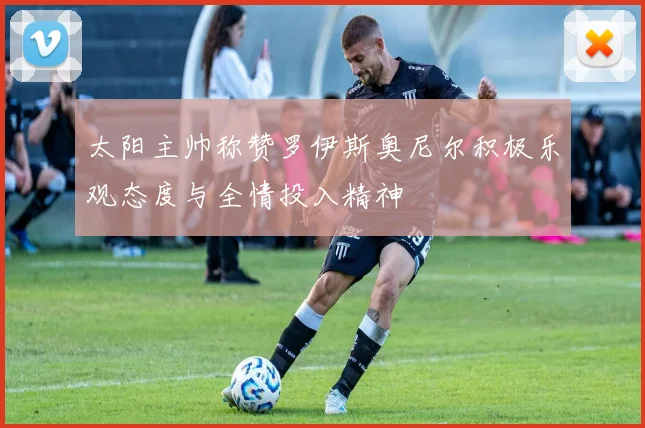 太阳主帅称赞罗伊斯奥尼尔积极乐观态度与全情投入精神