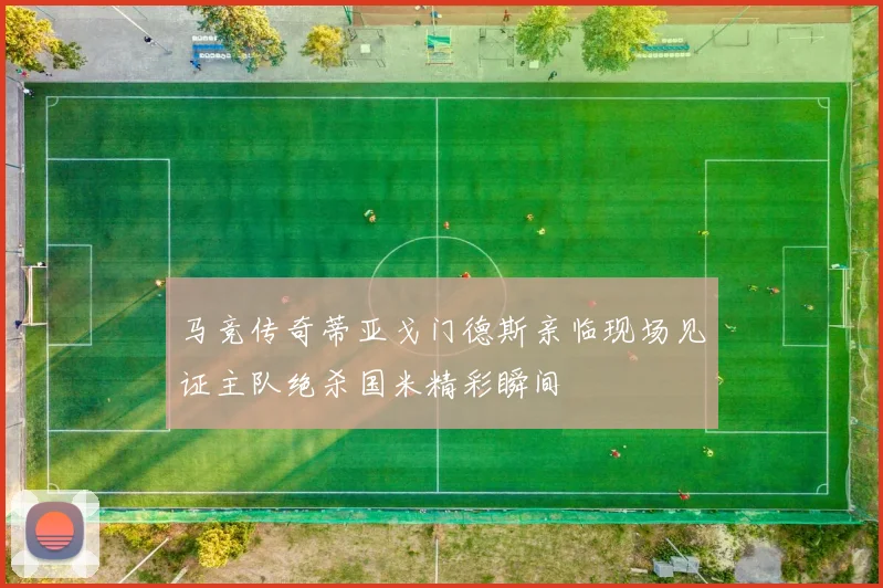 马竞传奇蒂亚戈门德斯亲临现场见证主队绝杀国米精彩瞬间