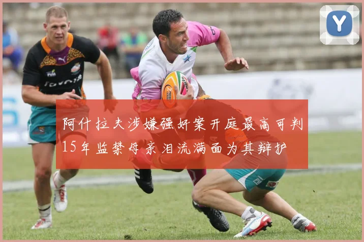 阿什拉夫涉嫌强奸案开庭最高可判15年监禁母亲泪流满面为其辩护
