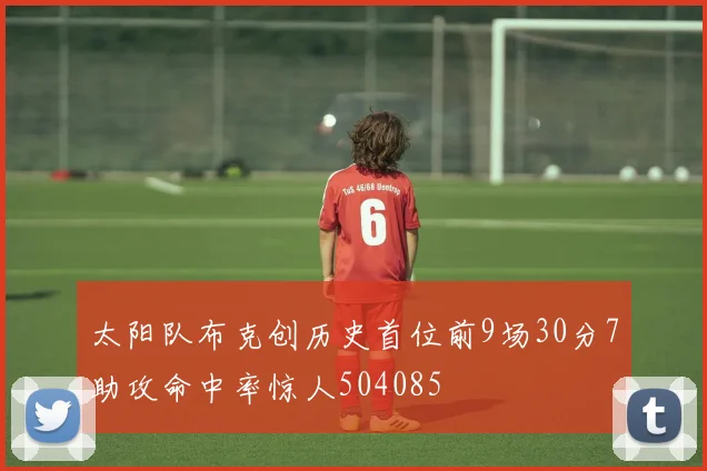 太阳队布克创历史首位前9场30分7助攻命中率惊人504085