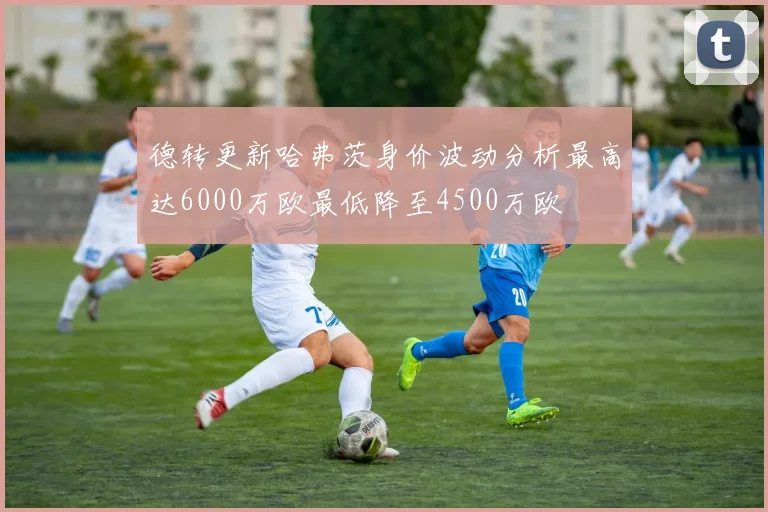 德转更新哈弗茨身价波动分析最高达6000万欧最低降至4500万欧