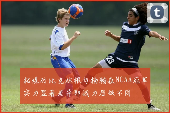 拓媒对比克林根与杨瀚森NCAA冠军实力显著差异即战力层级不同