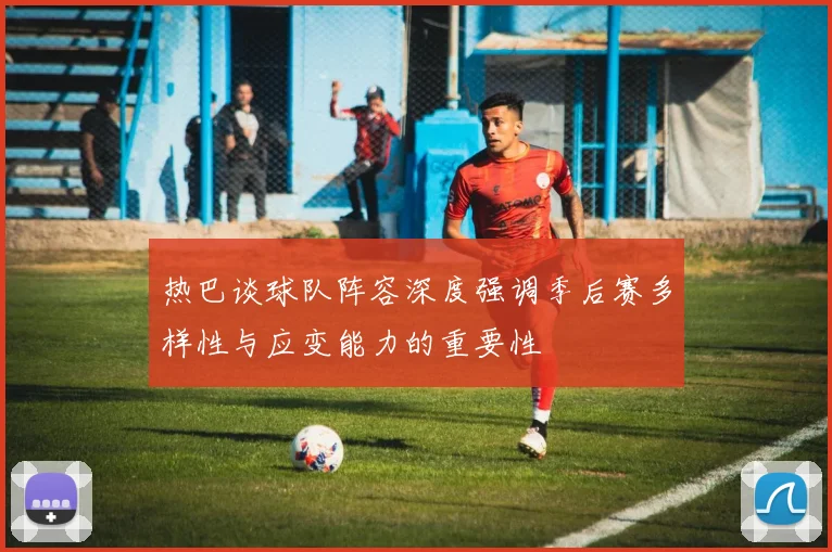 热巴谈球队阵容深度强调季后赛多样性与应变能力的重要性