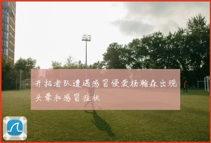 开拓者队遭遇感冒侵袭杨瀚森出现头晕和感冒症状