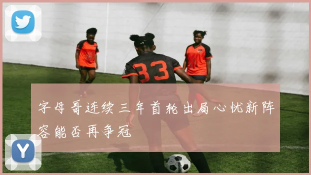 字母哥连续三年首轮出局心忧新阵容能否再争冠