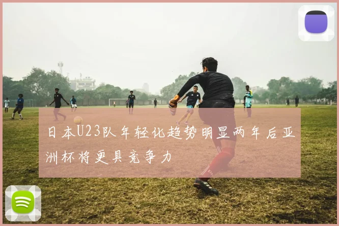 日本U23队年轻化趋势明显两年后亚洲杯将更具竞争力