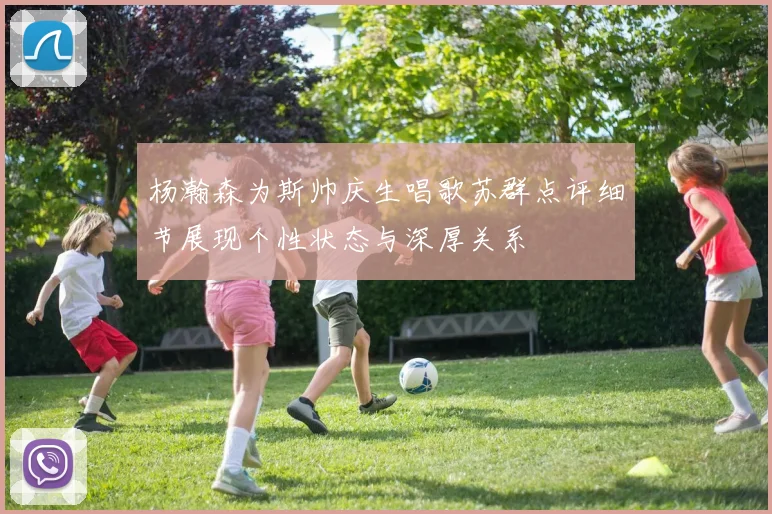 杨瀚森为斯帅庆生唱歌苏群点评细节展现个性状态与深厚关系