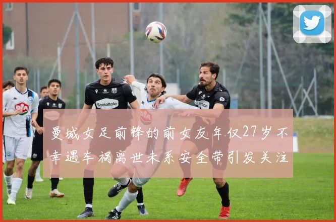 曼城女足前锋的前女友年仅27岁不幸遇车祸离世未系安全带引发关注