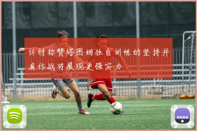 怀特称赞塔图姆独自训练的坚持并肩作战将展现更强实力