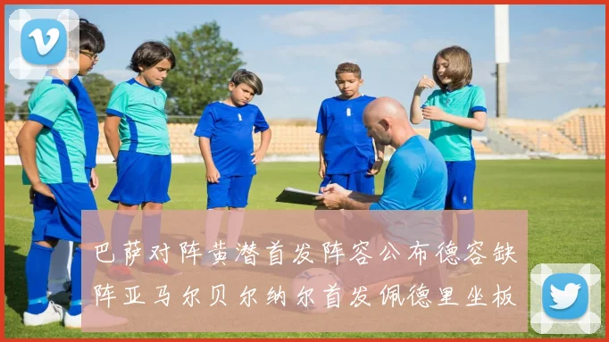 巴萨对阵黄潜首发阵容公布德容缺阵亚马尔贝尔纳尔首发佩德里坐板凳