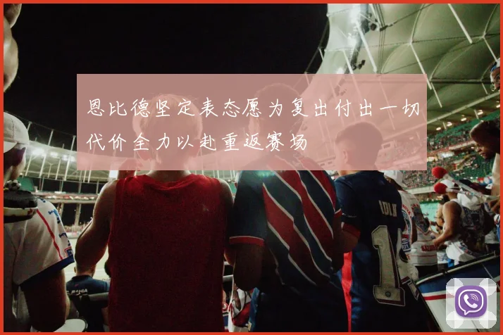 恩比德坚定表态愿为复出付出一切代价全力以赴重返赛场
