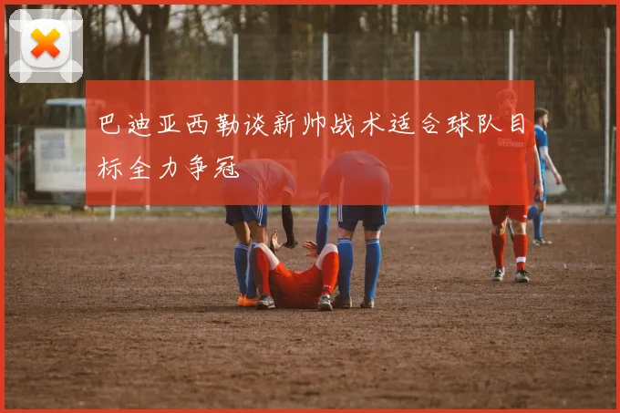 巴迪亚西勒谈新帅战术适合球队目标全力争冠