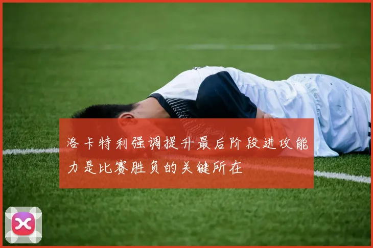 洛卡特利强调提升最后阶段进攻能力是比赛胜负的关键所在