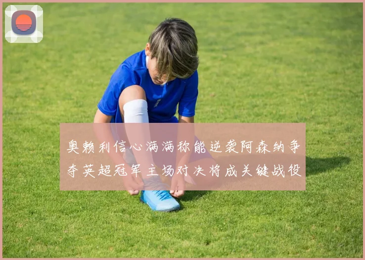 奥赖利信心满满称能逆袭阿森纳争夺英超冠军主场对决将成关键战役